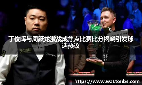 丁俊晖与周跃龙激战成焦点比赛比分揭晓引发球迷热议